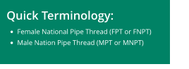 Quick Terminology:  •	Female National Pipe Thread (FPT or FNPT) •	Male Nation Pipe Thread (MPT or MNPT)